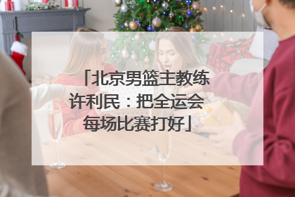 北京男篮主教练许利民：把全运会每场比赛打好