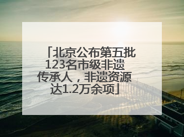 北京公布第五批123名市级非遗传承人，非遗资源达1.2万余项