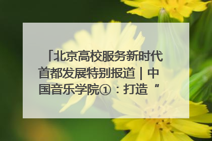 北京高校服务新时代首都发展特别报道｜中国音乐学院①：打造“歌声中的红色记忆”，唱响红色传承新乐章