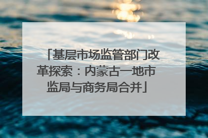 基层市场监管部门改革探索：内蒙古一地市监局与商务局合并