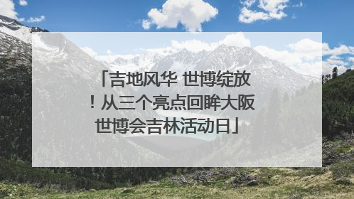 吉地风华 世博绽放！从三个亮点回眸大阪世博会吉林活动日