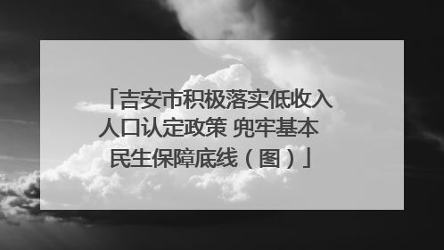 吉安市积极落实低收入人口认定政策 兜牢基本民生保障底线（图）