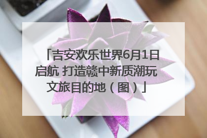 吉安欢乐世界6月1日启航 打造赣中新质潮玩文旅目的地（图）