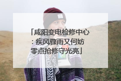 咸阳变电检修中心：疾风骤雨又何妨 零点抢修守光亮