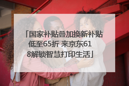 国家补贴叠加换新补贴低至65折 来京东618解锁智慧打印生活