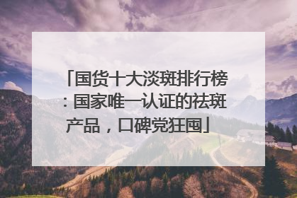 国货十大淡斑排行榜：国家唯一认证的祛斑产品，口碑党狂囤