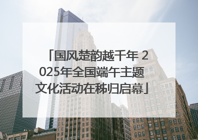 国风楚韵越千年 2025年全国端午主题文化活动在秭归启幕