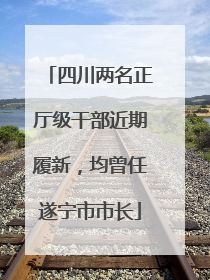 四川两名正厅级干部近期履新，均曾任遂宁市市长