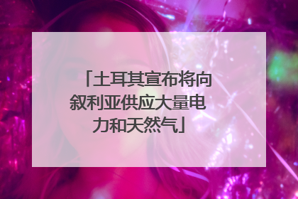 土耳其宣布将向叙利亚供应大量电力和天然气