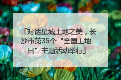 对话星城土地之美，长沙市第35个“全国土地日”主题活动举行