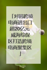 对韩跨境电商进出口超20亿元 威海综保区打造跨境电商聚集区