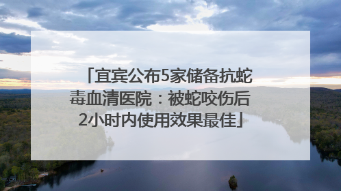 宜宾公布5家储备抗蛇毒血清医院：被蛇咬伤后2小时内使用效果最佳