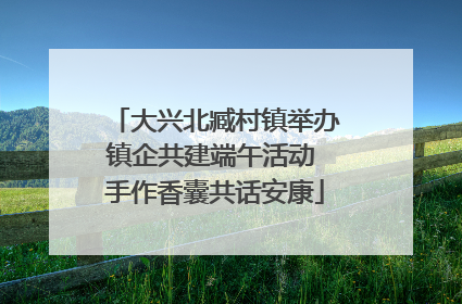 大兴北臧村镇举办镇企共建端午活动 手作香囊共话安康
