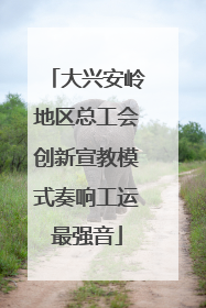 大兴安岭地区总工会创新宣教模式奏响工运最强音
