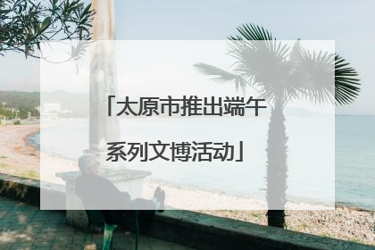 太原市推出端午系列文博活动