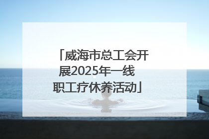 威海市总工会开展2025年一线职工疗休养活动