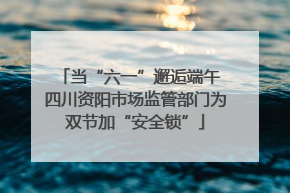 当“六一”邂逅端午 四川资阳市场监管部门为双节加“安全锁”