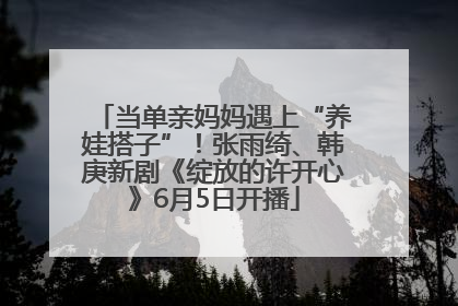 当单亲妈妈遇上“养娃搭子”！张雨绮、韩庚新剧《绽放的许开心》6月5日开播