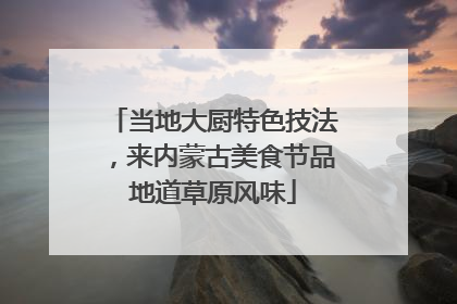 当地大厨特色技法，来内蒙古美食节品地道草原风味