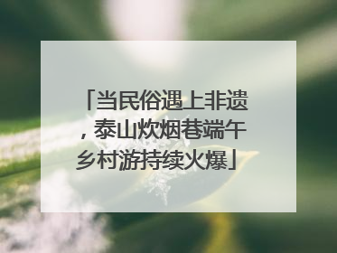 当民俗遇上非遗，泰山炊烟巷端午乡村游持续火爆