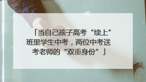 当自己孩子高考“续上”班里学生中考，两位中考送考老师的“双重身份”
