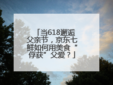 当618邂逅父亲节，京东七鲜如何用美食“俘获”父爱？