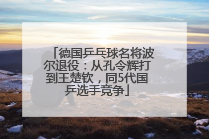 德国乒乓球名将波尔退役：从孔令辉打到王楚钦，同5代国乒选手竞争