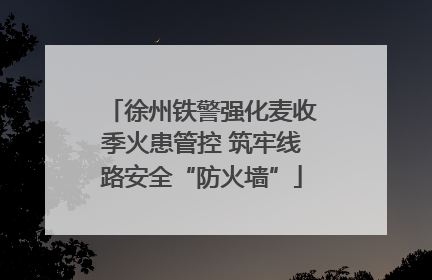 徐州铁警强化麦收季火患管控 筑牢线路安全“防火墙”