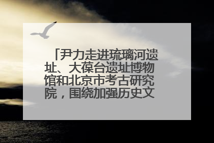 尹力走进琉璃河遗址、大葆台遗址博物馆和北京市考古研究院，围绕加强历史文化名城保护调研