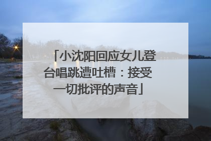 小沈阳回应女儿登台唱跳遭吐槽：接受一切批评的声音