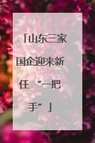山东三家国企迎来新任 “一把手”