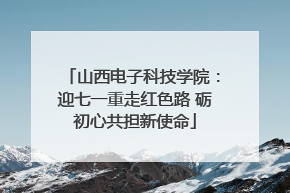 山西电子科技学院：迎七一重走红色路 砺初心共担新使命