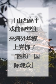 山西高平戏曲课堂迎来海外华媒 上党梆子“圈粉”国际观众