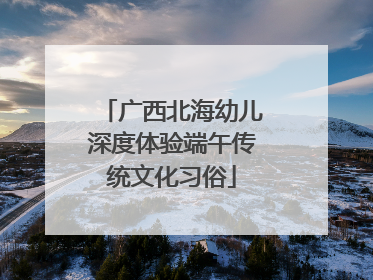 广西北海幼儿深度体验端午传统文化习俗