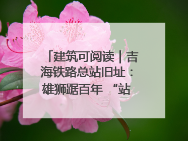 建筑可阅读｜吉海铁路总站旧址：雄狮踞百年 “站”写传承史