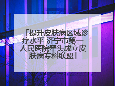 提升皮肤病区域诊疗水平 济宁市第一人民医院牵头成立皮肤病专科联盟