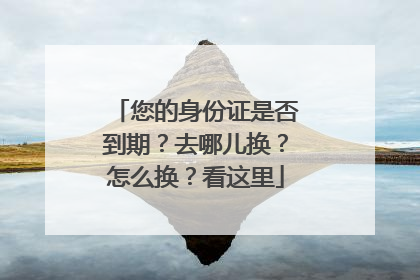 您的身份证是否到期？去哪儿换？怎么换？看这里