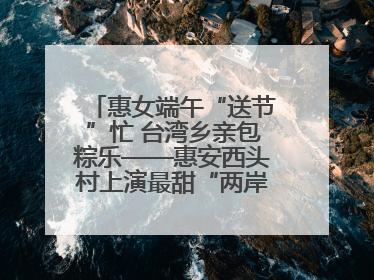惠女端午“送节”忙 台湾乡亲包粽乐——惠安西头村上演最甜“两岸对话”