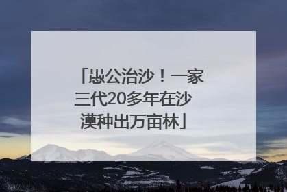 愚公治沙！一家三代20多年在沙漠种出万亩林