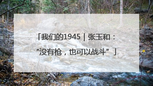 我们的1945｜张玉和：“没有枪，也可以战斗”