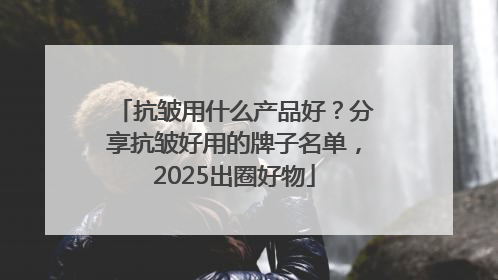 抗皱用什么产品好？分享抗皱好用的牌子名单，2025出圈好物