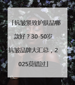 抗皱紧致护肤品哪款好？30-50岁抗皱品牌大汇总，2025莫错过