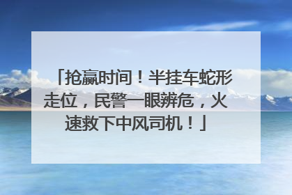 抢赢时间！半挂车蛇形走位，民警一眼辨危，火速救下中风司机！