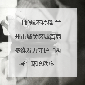 护航不停歇 兰州市城关区城管局多维发力守护“两考”环境秩序