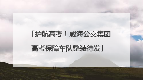 护航高考！威海公交集团高考保障车队整装待发