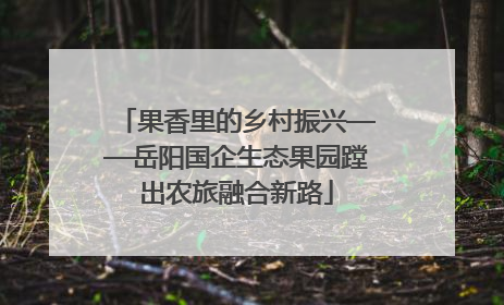果香里的乡村振兴——岳阳国企生态果园蹚出农旅融合新路