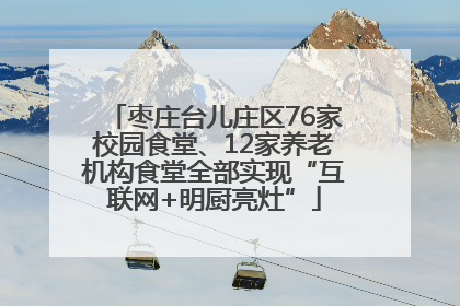 枣庄台儿庄区76家校园食堂、12家养老机构食堂全部实现“互联网+明厨亮灶”