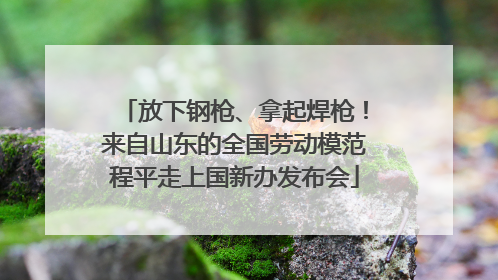 放下钢枪、拿起焊枪！来自山东的全国劳动模范程平走上国新办发布会