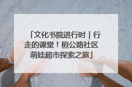 文化书院进行时｜行走的课堂！桓公路社区萌娃超市探索之旅