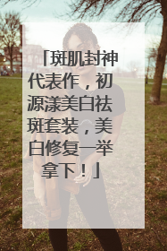 斑肌封神代表作，初源漾美白祛斑套装，美白修复一举拿下！